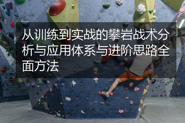 从训练到实战的攀岩战术分析与应用体系与进阶思路全面方法
