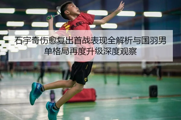 石宇奇伤愈复出首战表现全解析与国羽男单格局再度升级深度观察